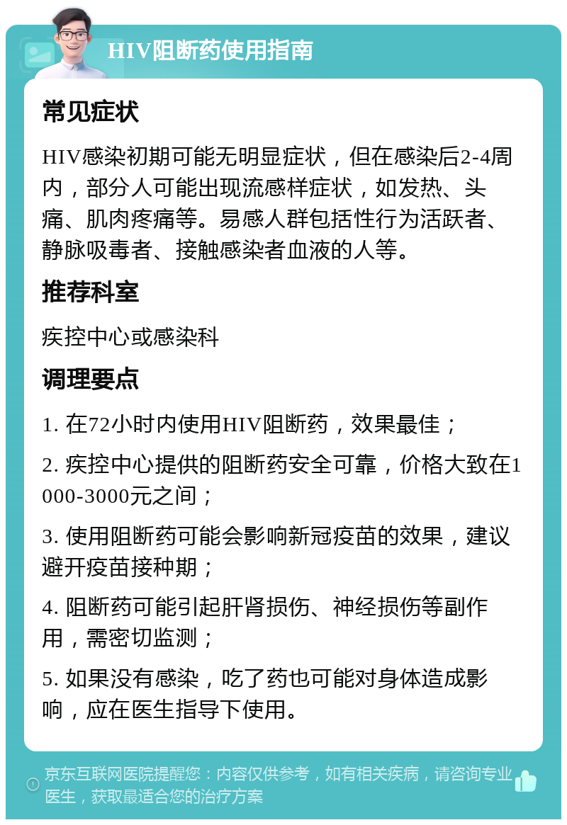 HIV阻断药使用指南 常见症状 HIV感染初期可能无明显症状，但在感染后2-4周内，部分人可能出现流感样症状，如发热、头痛、肌肉疼痛等。易感人群包括性行为活跃者、静脉吸毒者、接触感染者血液的人等。 推荐科室 疾控中心或感染科 调理要点 1. 在72小时内使用HIV阻断药，效果最佳； 2. 疾控中心提供的阻断药安全可靠，价格大致在1000-3000元之间； 3. 使用阻断药可能会影响新冠疫苗的效果，建议避开疫苗接种期； 4. 阻断药可能引起肝肾损伤、神经损伤等副作用，需密切监测； 5. 如果没有感染，吃了药也可能对身体造成影响，应在医生指导下使用。