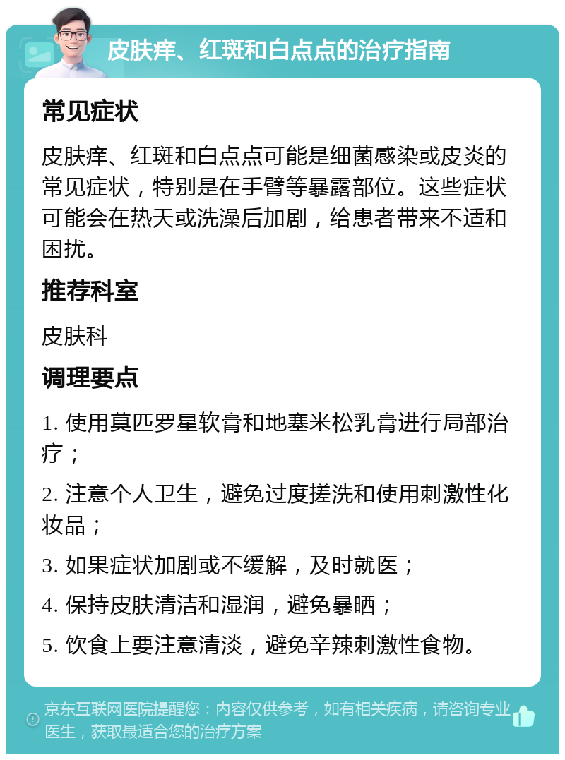 皮肤痒、红斑和白点点的治疗指南 常见症状 皮肤痒、红斑和白点点可能是细菌感染或皮炎的常见症状，特别是在手臂等暴露部位。这些症状可能会在热天或洗澡后加剧，给患者带来不适和困扰。 推荐科室 皮肤科 调理要点 1. 使用莫匹罗星软膏和地塞米松乳膏进行局部治疗； 2. 注意个人卫生，避免过度搓洗和使用刺激性化妆品； 3. 如果症状加剧或不缓解，及时就医； 4. 保持皮肤清洁和湿润，避免暴晒； 5. 饮食上要注意清淡，避免辛辣刺激性食物。