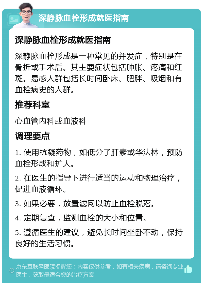 深静脉血栓形成就医指南 深静脉血栓形成就医指南 深静脉血栓形成是一种常见的并发症，特别是在骨折或手术后。其主要症状包括肿胀、疼痛和红斑。易感人群包括长时间卧床、肥胖、吸烟和有血栓病史的人群。 推荐科室 心血管内科或血液科 调理要点 1. 使用抗凝药物，如低分子肝素或华法林，预防血栓形成和扩大。 2. 在医生的指导下进行适当的运动和物理治疗，促进血液循环。 3. 如果必要，放置滤网以防止血栓脱落。 4. 定期复查，监测血栓的大小和位置。 5. 遵循医生的建议，避免长时间坐卧不动，保持良好的生活习惯。