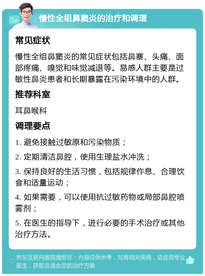 慢性全组鼻窦炎的治疗和调理 常见症状 慢性全组鼻窦炎的常见症状包括鼻塞、头痛、面部疼痛、嗅觉和味觉减退等。易感人群主要是过敏性鼻炎患者和长期暴露在污染环境中的人群。 推荐科室 耳鼻喉科 调理要点 1. 避免接触过敏原和污染物质； 2. 定期清洁鼻腔，使用生理盐水冲洗； 3. 保持良好的生活习惯，包括规律作息、合理饮食和适量运动； 4. 如果需要，可以使用抗过敏药物或局部鼻腔喷雾剂； 5. 在医生的指导下，进行必要的手术治疗或其他治疗方法。