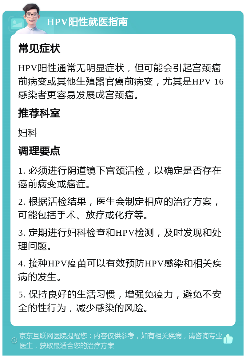 HPV阳性就医指南 常见症状 HPV阳性通常无明显症状，但可能会引起宫颈癌前病变或其他生殖器官癌前病变，尤其是HPV 16感染者更容易发展成宫颈癌。 推荐科室 妇科 调理要点 1. 必须进行阴道镜下宫颈活检，以确定是否存在癌前病变或癌症。 2. 根据活检结果，医生会制定相应的治疗方案，可能包括手术、放疗或化疗等。 3. 定期进行妇科检查和HPV检测，及时发现和处理问题。 4. 接种HPV疫苗可以有效预防HPV感染和相关疾病的发生。 5. 保持良好的生活习惯，增强免疫力，避免不安全的性行为，减少感染的风险。