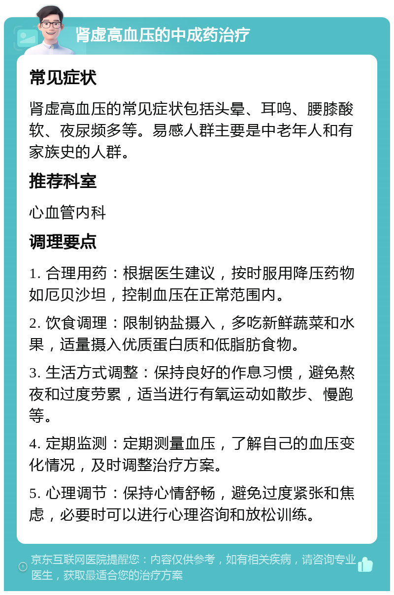 肾虚高血压的中成药治疗 常见症状 肾虚高血压的常见症状包括头晕、耳鸣、腰膝酸软、夜尿频多等。易感人群主要是中老年人和有家族史的人群。 推荐科室 心血管内科 调理要点 1. 合理用药：根据医生建议，按时服用降压药物如厄贝沙坦，控制血压在正常范围内。 2. 饮食调理：限制钠盐摄入，多吃新鲜蔬菜和水果，适量摄入优质蛋白质和低脂肪食物。 3. 生活方式调整：保持良好的作息习惯，避免熬夜和过度劳累，适当进行有氧运动如散步、慢跑等。 4. 定期监测：定期测量血压，了解自己的血压变化情况，及时调整治疗方案。 5. 心理调节：保持心情舒畅，避免过度紧张和焦虑，必要时可以进行心理咨询和放松训练。