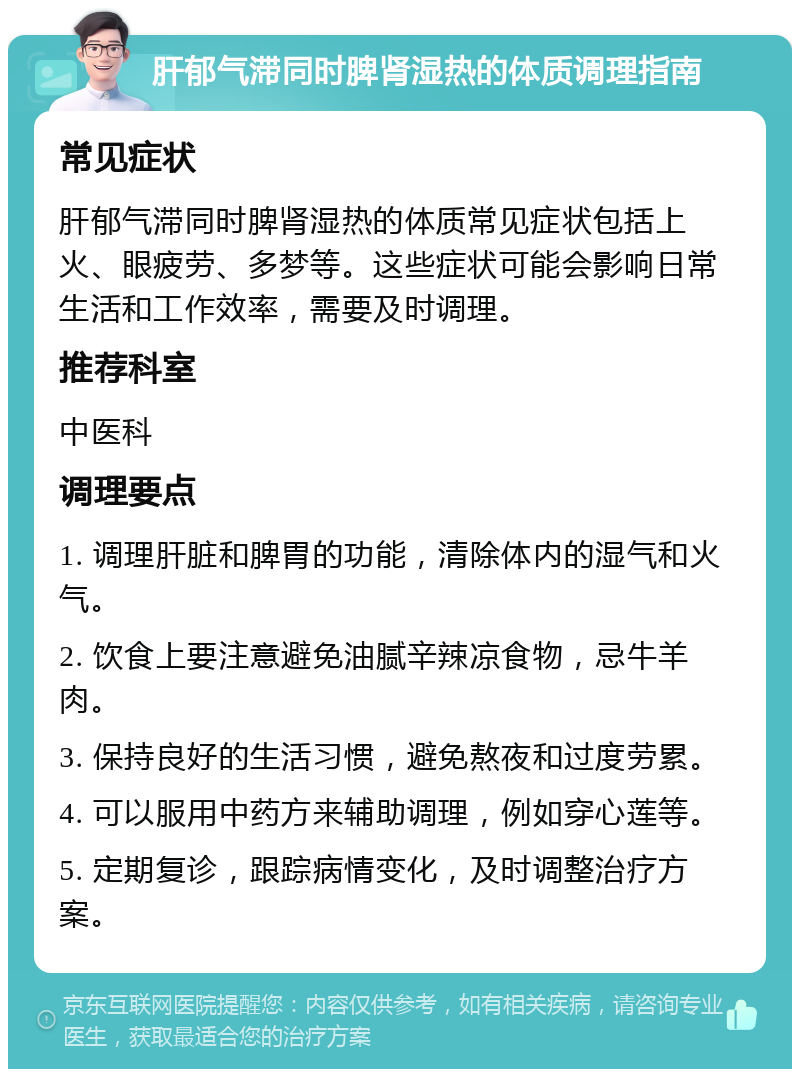 肝郁气滞同时脾肾湿热的体质调理指南 常见症状 肝郁气滞同时脾肾湿热的体质常见症状包括上火、眼疲劳、多梦等。这些症状可能会影响日常生活和工作效率，需要及时调理。 推荐科室 中医科 调理要点 1. 调理肝脏和脾胃的功能，清除体内的湿气和火气。 2. 饮食上要注意避免油腻辛辣凉食物，忌牛羊肉。 3. 保持良好的生活习惯，避免熬夜和过度劳累。 4. 可以服用中药方来辅助调理，例如穿心莲等。 5. 定期复诊，跟踪病情变化，及时调整治疗方案。