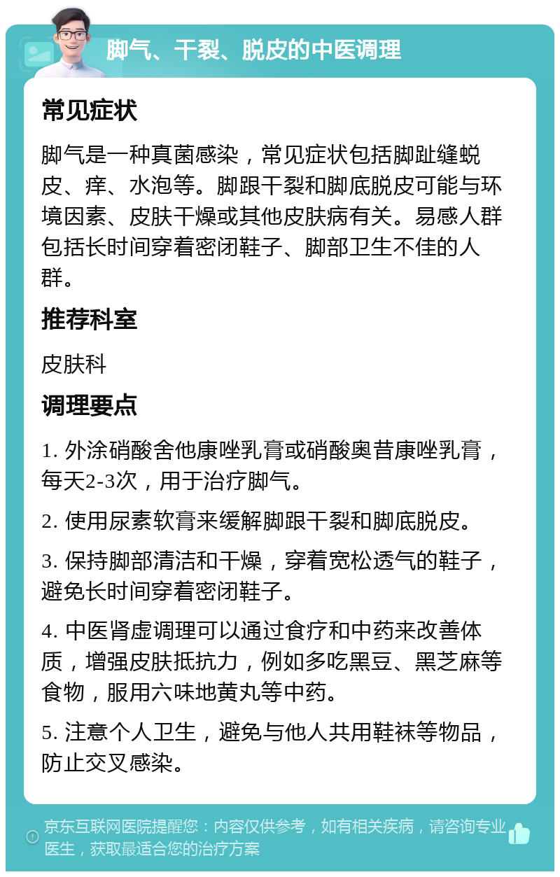 脚气、干裂、脱皮的中医调理 常见症状 脚气是一种真菌感染，常见症状包括脚趾缝蜕皮、痒、水泡等。脚跟干裂和脚底脱皮可能与环境因素、皮肤干燥或其他皮肤病有关。易感人群包括长时间穿着密闭鞋子、脚部卫生不佳的人群。 推荐科室 皮肤科 调理要点 1. 外涂硝酸舍他康唑乳膏或硝酸奥昔康唑乳膏，每天2-3次，用于治疗脚气。 2. 使用尿素软膏来缓解脚跟干裂和脚底脱皮。 3. 保持脚部清洁和干燥，穿着宽松透气的鞋子，避免长时间穿着密闭鞋子。 4. 中医肾虚调理可以通过食疗和中药来改善体质，增强皮肤抵抗力，例如多吃黑豆、黑芝麻等食物，服用六味地黄丸等中药。 5. 注意个人卫生，避免与他人共用鞋袜等物品，防止交叉感染。