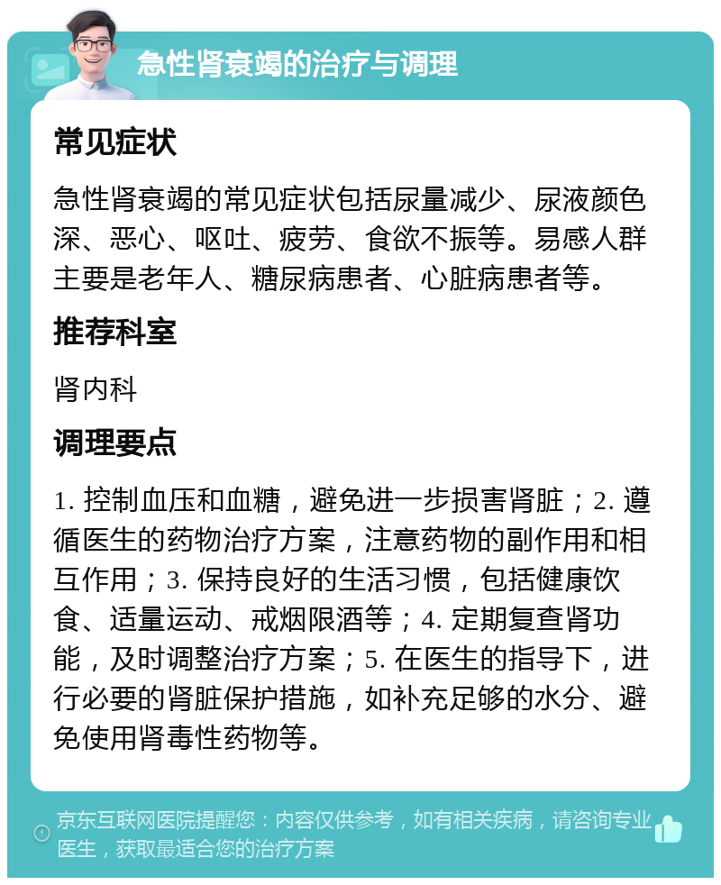 急性肾衰竭的治疗与调理 常见症状 急性肾衰竭的常见症状包括尿量减少、尿液颜色深、恶心、呕吐、疲劳、食欲不振等。易感人群主要是老年人、糖尿病患者、心脏病患者等。 推荐科室 肾内科 调理要点 1. 控制血压和血糖，避免进一步损害肾脏；2. 遵循医生的药物治疗方案，注意药物的副作用和相互作用；3. 保持良好的生活习惯，包括健康饮食、适量运动、戒烟限酒等；4. 定期复查肾功能，及时调整治疗方案；5. 在医生的指导下，进行必要的肾脏保护措施，如补充足够的水分、避免使用肾毒性药物等。