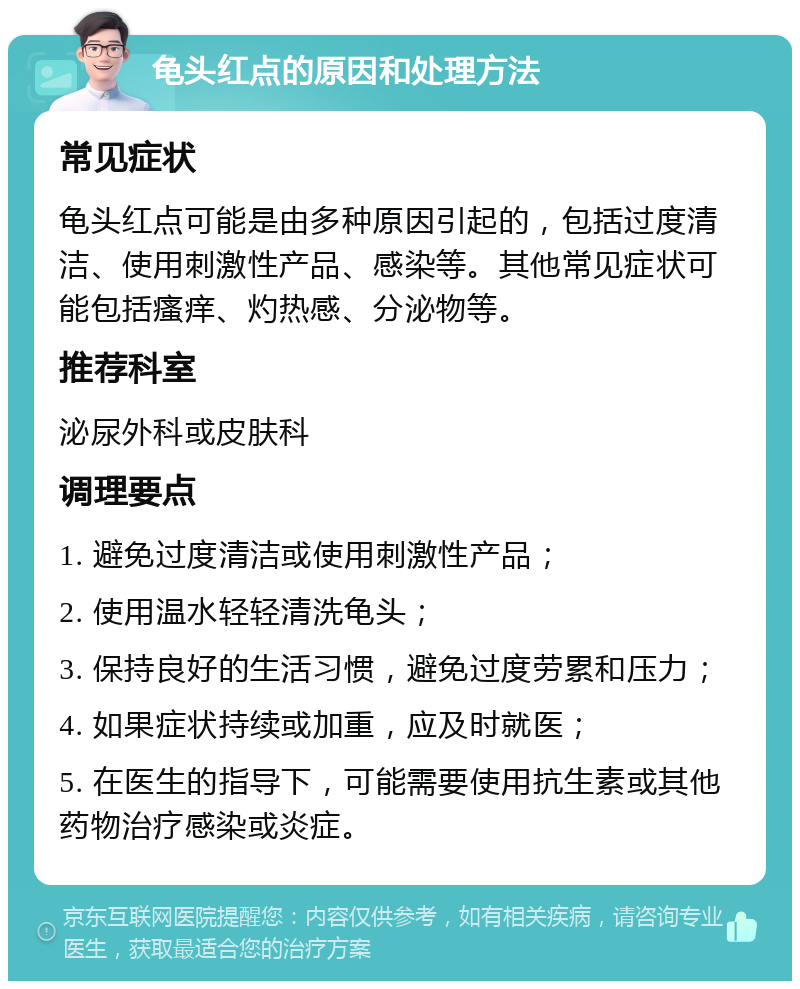 龟头红点的原因和处理方法 常见症状 龟头红点可能是由多种原因引起的，包括过度清洁、使用刺激性产品、感染等。其他常见症状可能包括瘙痒、灼热感、分泌物等。 推荐科室 泌尿外科或皮肤科 调理要点 1. 避免过度清洁或使用刺激性产品； 2. 使用温水轻轻清洗龟头； 3. 保持良好的生活习惯，避免过度劳累和压力； 4. 如果症状持续或加重，应及时就医； 5. 在医生的指导下，可能需要使用抗生素或其他药物治疗感染或炎症。