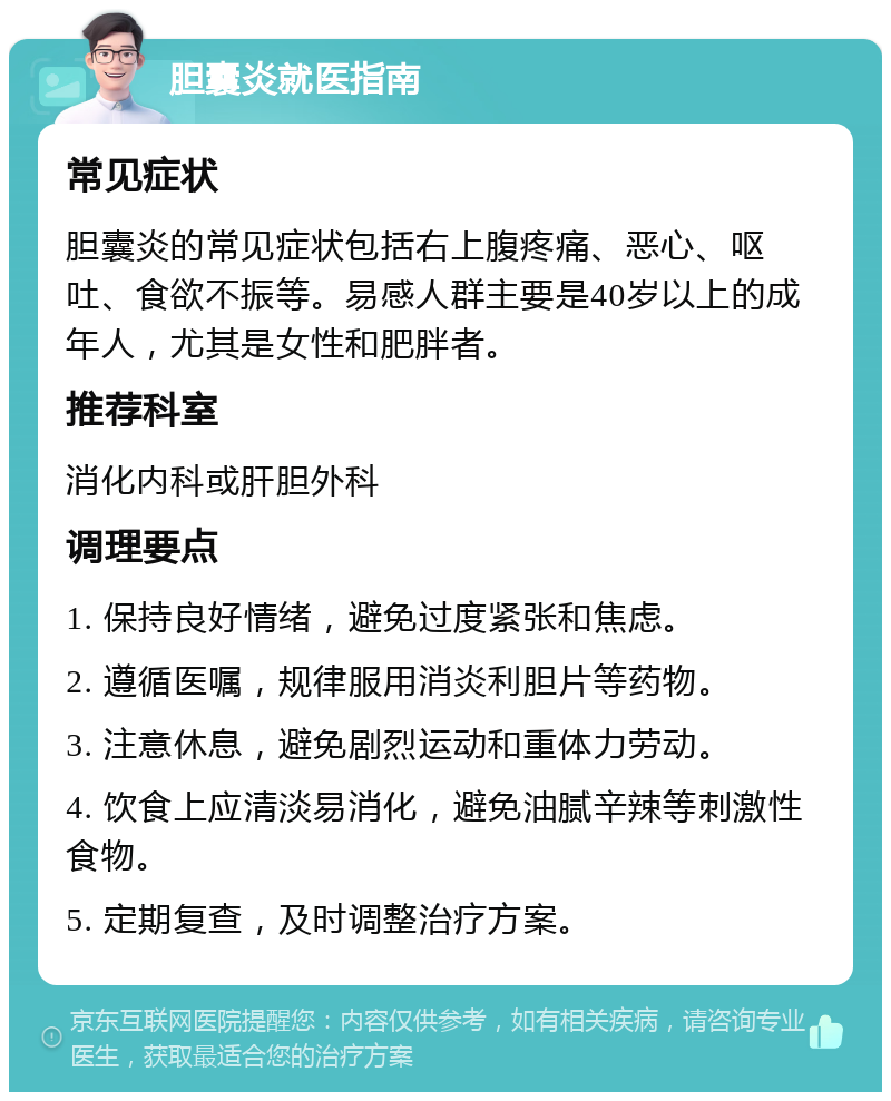 胆囊炎就医指南 常见症状 胆囊炎的常见症状包括右上腹疼痛、恶心、呕吐、食欲不振等。易感人群主要是40岁以上的成年人，尤其是女性和肥胖者。 推荐科室 消化内科或肝胆外科 调理要点 1. 保持良好情绪，避免过度紧张和焦虑。 2. 遵循医嘱，规律服用消炎利胆片等药物。 3. 注意休息，避免剧烈运动和重体力劳动。 4. 饮食上应清淡易消化，避免油腻辛辣等刺激性食物。 5. 定期复查，及时调整治疗方案。