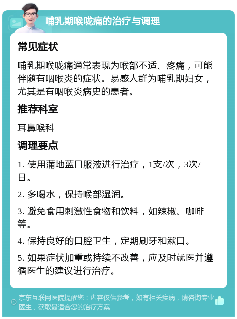 哺乳期喉咙痛的治疗与调理 常见症状 哺乳期喉咙痛通常表现为喉部不适、疼痛，可能伴随有咽喉炎的症状。易感人群为哺乳期妇女，尤其是有咽喉炎病史的患者。 推荐科室 耳鼻喉科 调理要点 1. 使用蒲地蓝口服液进行治疗，1支/次，3次/日。 2. 多喝水，保持喉部湿润。 3. 避免食用刺激性食物和饮料，如辣椒、咖啡等。 4. 保持良好的口腔卫生，定期刷牙和漱口。 5. 如果症状加重或持续不改善，应及时就医并遵循医生的建议进行治疗。