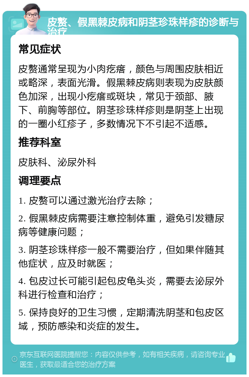 皮赘、假黑棘皮病和阴茎珍珠样疹的诊断与治疗 常见症状 皮赘通常呈现为小肉疙瘩，颜色与周围皮肤相近或略深，表面光滑。假黑棘皮病则表现为皮肤颜色加深，出现小疙瘩或斑块，常见于颈部、腋下、前胸等部位。阴茎珍珠样疹则是阴茎上出现的一圈小红疹子，多数情况下不引起不适感。 推荐科室 皮肤科、泌尿外科 调理要点 1. 皮赘可以通过激光治疗去除； 2. 假黑棘皮病需要注意控制体重，避免引发糖尿病等健康问题； 3. 阴茎珍珠样疹一般不需要治疗，但如果伴随其他症状，应及时就医； 4. 包皮过长可能引起包皮龟头炎，需要去泌尿外科进行检查和治疗； 5. 保持良好的卫生习惯，定期清洗阴茎和包皮区域，预防感染和炎症的发生。