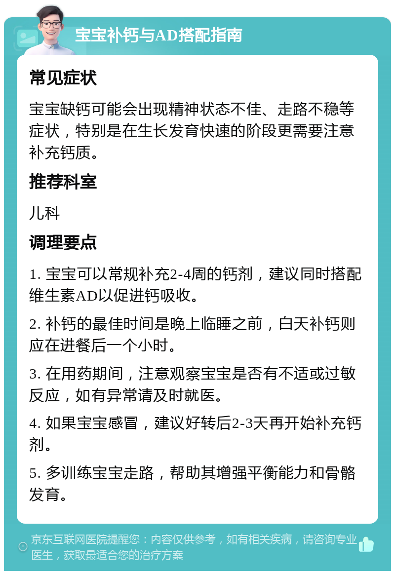 宝宝补钙与AD搭配指南 常见症状 宝宝缺钙可能会出现精神状态不佳、走路不稳等症状，特别是在生长发育快速的阶段更需要注意补充钙质。 推荐科室 儿科 调理要点 1. 宝宝可以常规补充2-4周的钙剂，建议同时搭配维生素AD以促进钙吸收。 2. 补钙的最佳时间是晚上临睡之前，白天补钙则应在进餐后一个小时。 3. 在用药期间，注意观察宝宝是否有不适或过敏反应，如有异常请及时就医。 4. 如果宝宝感冒，建议好转后2-3天再开始补充钙剂。 5. 多训练宝宝走路，帮助其增强平衡能力和骨骼发育。