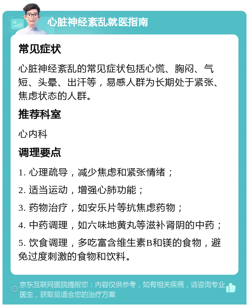 心脏神经紊乱就医指南 常见症状 心脏神经紊乱的常见症状包括心慌、胸闷、气短、头晕、出汗等，易感人群为长期处于紧张、焦虑状态的人群。 推荐科室 心内科 调理要点 1. 心理疏导，减少焦虑和紧张情绪； 2. 适当运动，增强心肺功能； 3. 药物治疗，如安乐片等抗焦虑药物； 4. 中药调理，如六味地黄丸等滋补肾阴的中药； 5. 饮食调理，多吃富含维生素B和镁的食物，避免过度刺激的食物和饮料。