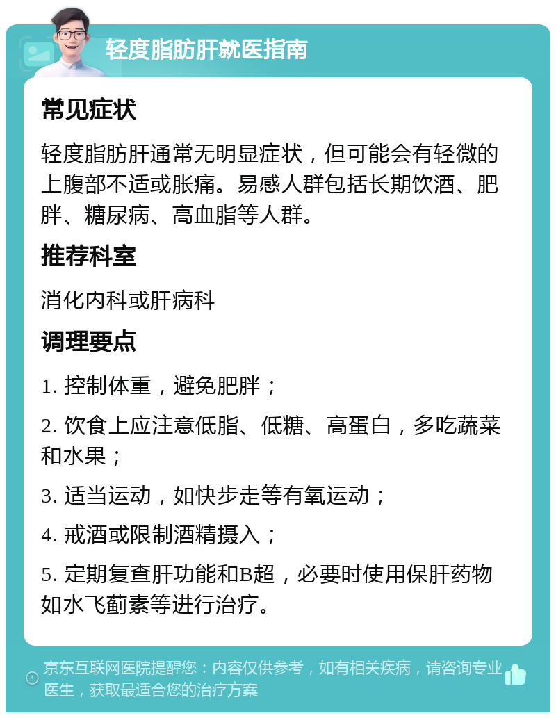 轻度脂肪肝就医指南 常见症状 轻度脂肪肝通常无明显症状，但可能会有轻微的上腹部不适或胀痛。易感人群包括长期饮酒、肥胖、糖尿病、高血脂等人群。 推荐科室 消化内科或肝病科 调理要点 1. 控制体重，避免肥胖； 2. 饮食上应注意低脂、低糖、高蛋白，多吃蔬菜和水果； 3. 适当运动，如快步走等有氧运动； 4. 戒酒或限制酒精摄入； 5. 定期复查肝功能和B超，必要时使用保肝药物如水飞蓟素等进行治疗。