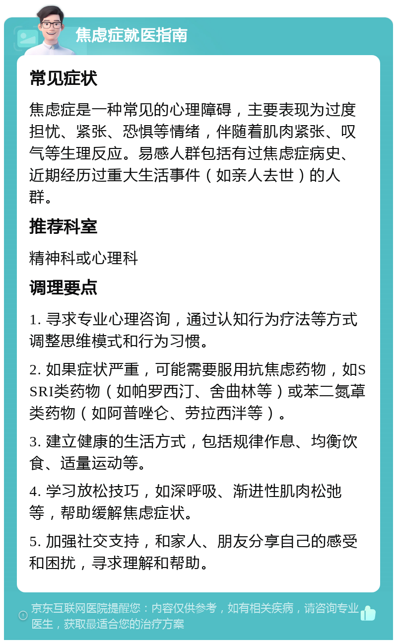 焦虑症就医指南 常见症状 焦虑症是一种常见的心理障碍，主要表现为过度担忧、紧张、恐惧等情绪，伴随着肌肉紧张、叹气等生理反应。易感人群包括有过焦虑症病史、近期经历过重大生活事件（如亲人去世）的人群。 推荐科室 精神科或心理科 调理要点 1. 寻求专业心理咨询，通过认知行为疗法等方式调整思维模式和行为习惯。 2. 如果症状严重，可能需要服用抗焦虑药物，如SSRI类药物（如帕罗西汀、舍曲林等）或苯二氮䓬类药物（如阿普唑仑、劳拉西泮等）。 3. 建立健康的生活方式，包括规律作息、均衡饮食、适量运动等。 4. 学习放松技巧，如深呼吸、渐进性肌肉松弛等，帮助缓解焦虑症状。 5. 加强社交支持，和家人、朋友分享自己的感受和困扰，寻求理解和帮助。