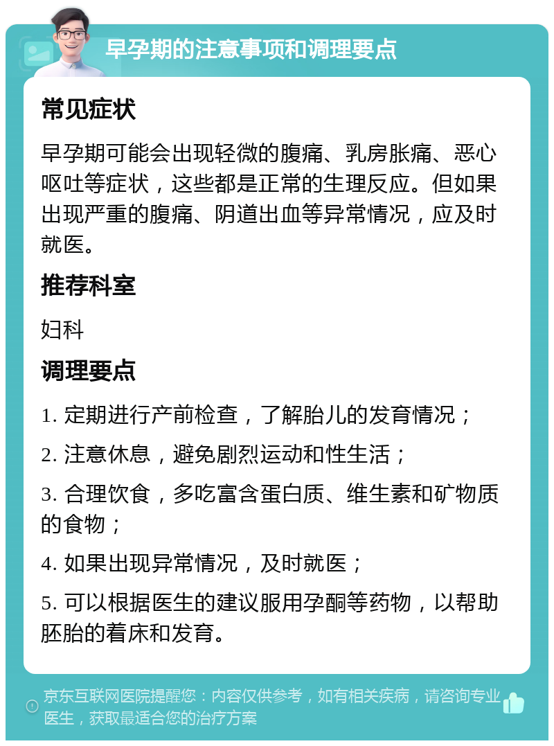 早孕期的注意事项和调理要点 常见症状 早孕期可能会出现轻微的腹痛、乳房胀痛、恶心呕吐等症状，这些都是正常的生理反应。但如果出现严重的腹痛、阴道出血等异常情况，应及时就医。 推荐科室 妇科 调理要点 1. 定期进行产前检查，了解胎儿的发育情况； 2. 注意休息，避免剧烈运动和性生活； 3. 合理饮食，多吃富含蛋白质、维生素和矿物质的食物； 4. 如果出现异常情况，及时就医； 5. 可以根据医生的建议服用孕酮等药物，以帮助胚胎的着床和发育。