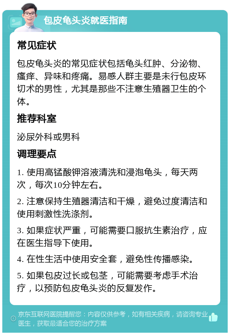 包皮龟头炎就医指南 常见症状 包皮龟头炎的常见症状包括龟头红肿、分泌物、瘙痒、异味和疼痛。易感人群主要是未行包皮环切术的男性，尤其是那些不注意生殖器卫生的个体。 推荐科室 泌尿外科或男科 调理要点 1. 使用高锰酸钾溶液清洗和浸泡龟头，每天两次，每次10分钟左右。 2. 注意保持生殖器清洁和干燥，避免过度清洁和使用刺激性洗涤剂。 3. 如果症状严重，可能需要口服抗生素治疗，应在医生指导下使用。 4. 在性生活中使用安全套，避免性传播感染。 5. 如果包皮过长或包茎，可能需要考虑手术治疗，以预防包皮龟头炎的反复发作。