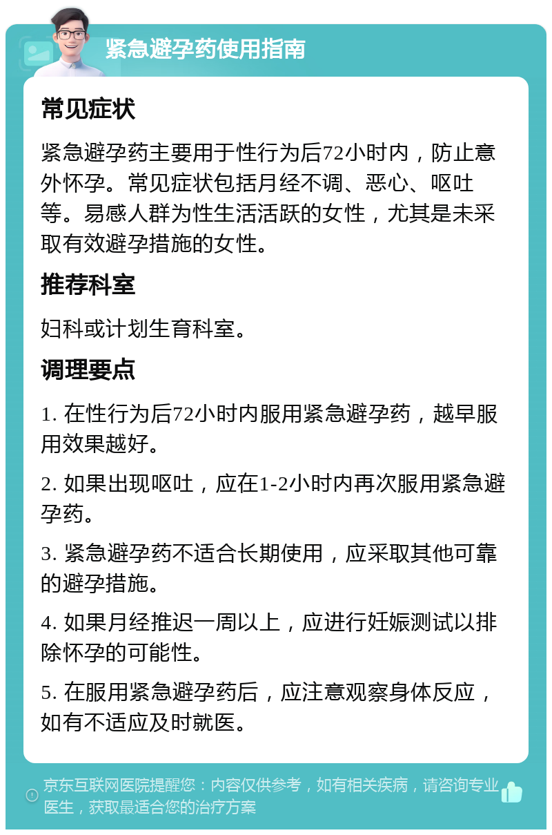 紧急避孕药使用指南 常见症状 紧急避孕药主要用于性行为后72小时内，防止意外怀孕。常见症状包括月经不调、恶心、呕吐等。易感人群为性生活活跃的女性，尤其是未采取有效避孕措施的女性。 推荐科室 妇科或计划生育科室。 调理要点 1. 在性行为后72小时内服用紧急避孕药，越早服用效果越好。 2. 如果出现呕吐，应在1-2小时内再次服用紧急避孕药。 3. 紧急避孕药不适合长期使用，应采取其他可靠的避孕措施。 4. 如果月经推迟一周以上，应进行妊娠测试以排除怀孕的可能性。 5. 在服用紧急避孕药后，应注意观察身体反应，如有不适应及时就医。