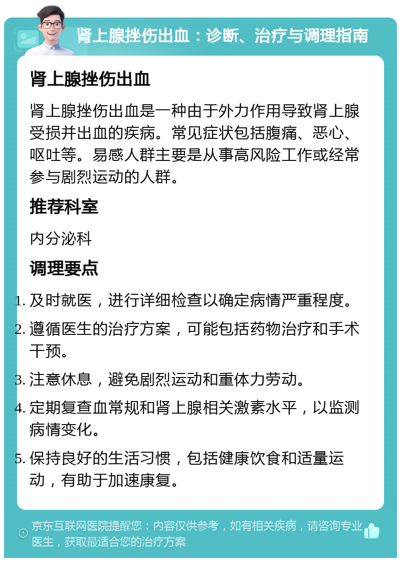 肾上腺挫伤出血：诊断、治疗与调理指南 肾上腺挫伤出血 肾上腺挫伤出血是一种由于外力作用导致肾上腺受损并出血的疾病。常见症状包括腹痛、恶心、呕吐等。易感人群主要是从事高风险工作或经常参与剧烈运动的人群。 推荐科室 内分泌科 调理要点 及时就医，进行详细检查以确定病情严重程度。 遵循医生的治疗方案，可能包括药物治疗和手术干预。 注意休息，避免剧烈运动和重体力劳动。 定期复查血常规和肾上腺相关激素水平，以监测病情变化。 保持良好的生活习惯，包括健康饮食和适量运动，有助于加速康复。