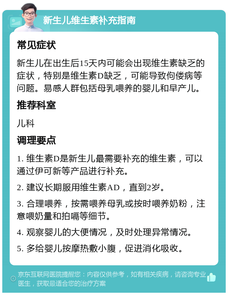 新生儿维生素补充指南 常见症状 新生儿在出生后15天内可能会出现维生素缺乏的症状，特别是维生素D缺乏，可能导致佝偻病等问题。易感人群包括母乳喂养的婴儿和早产儿。 推荐科室 儿科 调理要点 1. 维生素D是新生儿最需要补充的维生素，可以通过伊可新等产品进行补充。 2. 建议长期服用维生素AD，直到2岁。 3. 合理喂养，按需喂养母乳或按时喂养奶粉，注意喂奶量和拍嗝等细节。 4. 观察婴儿的大便情况，及时处理异常情况。 5. 多给婴儿按摩热敷小腹，促进消化吸收。