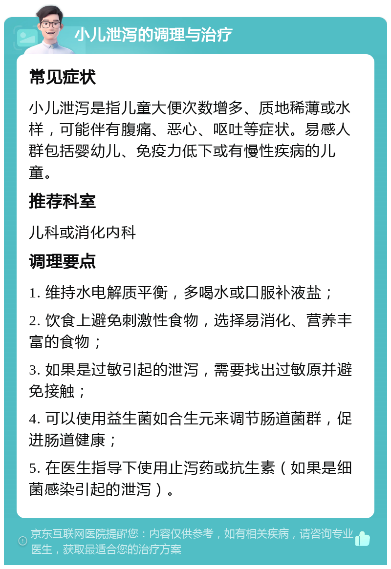 小儿泄泻的调理与治疗 常见症状 小儿泄泻是指儿童大便次数增多、质地稀薄或水样，可能伴有腹痛、恶心、呕吐等症状。易感人群包括婴幼儿、免疫力低下或有慢性疾病的儿童。 推荐科室 儿科或消化内科 调理要点 1. 维持水电解质平衡，多喝水或口服补液盐； 2. 饮食上避免刺激性食物，选择易消化、营养丰富的食物； 3. 如果是过敏引起的泄泻，需要找出过敏原并避免接触； 4. 可以使用益生菌如合生元来调节肠道菌群，促进肠道健康； 5. 在医生指导下使用止泻药或抗生素（如果是细菌感染引起的泄泻）。