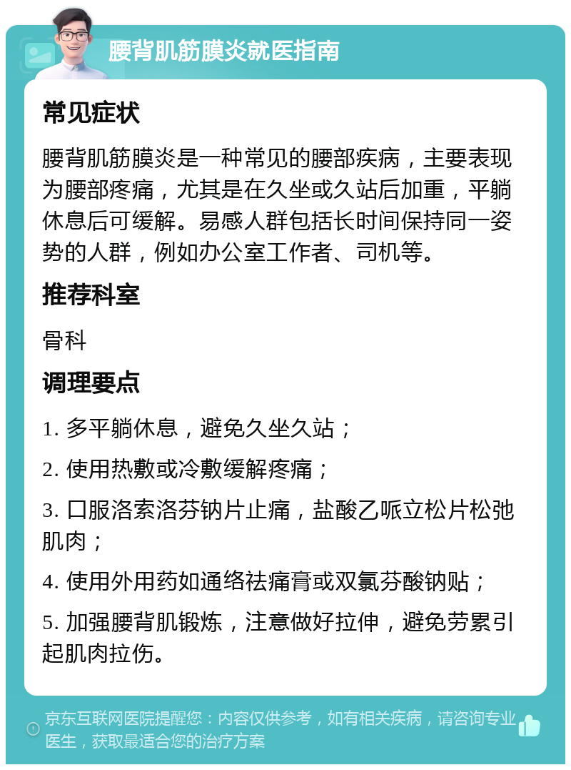 腰背肌筋膜炎就医指南 常见症状 腰背肌筋膜炎是一种常见的腰部疾病，主要表现为腰部疼痛，尤其是在久坐或久站后加重，平躺休息后可缓解。易感人群包括长时间保持同一姿势的人群，例如办公室工作者、司机等。 推荐科室 骨科 调理要点 1. 多平躺休息，避免久坐久站； 2. 使用热敷或冷敷缓解疼痛； 3. 口服洛索洛芬钠片止痛，盐酸乙哌立松片松弛肌肉； 4. 使用外用药如通络祛痛膏或双氯芬酸钠贴； 5. 加强腰背肌锻炼，注意做好拉伸，避免劳累引起肌肉拉伤。