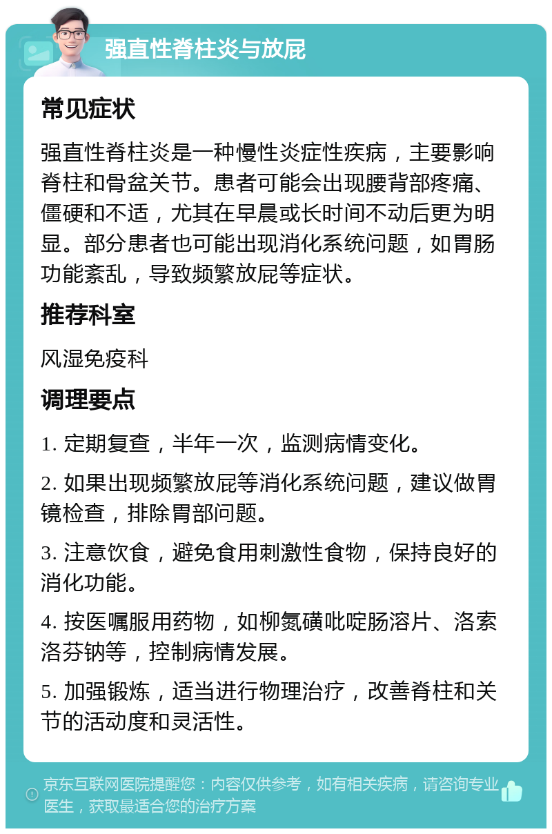 强直性脊柱炎与放屁 常见症状 强直性脊柱炎是一种慢性炎症性疾病，主要影响脊柱和骨盆关节。患者可能会出现腰背部疼痛、僵硬和不适，尤其在早晨或长时间不动后更为明显。部分患者也可能出现消化系统问题，如胃肠功能紊乱，导致频繁放屁等症状。 推荐科室 风湿免疫科 调理要点 1. 定期复查，半年一次，监测病情变化。 2. 如果出现频繁放屁等消化系统问题，建议做胃镜检查，排除胃部问题。 3. 注意饮食，避免食用刺激性食物，保持良好的消化功能。 4. 按医嘱服用药物，如柳氮磺吡啶肠溶片、洛索洛芬钠等，控制病情发展。 5. 加强锻炼，适当进行物理治疗，改善脊柱和关节的活动度和灵活性。