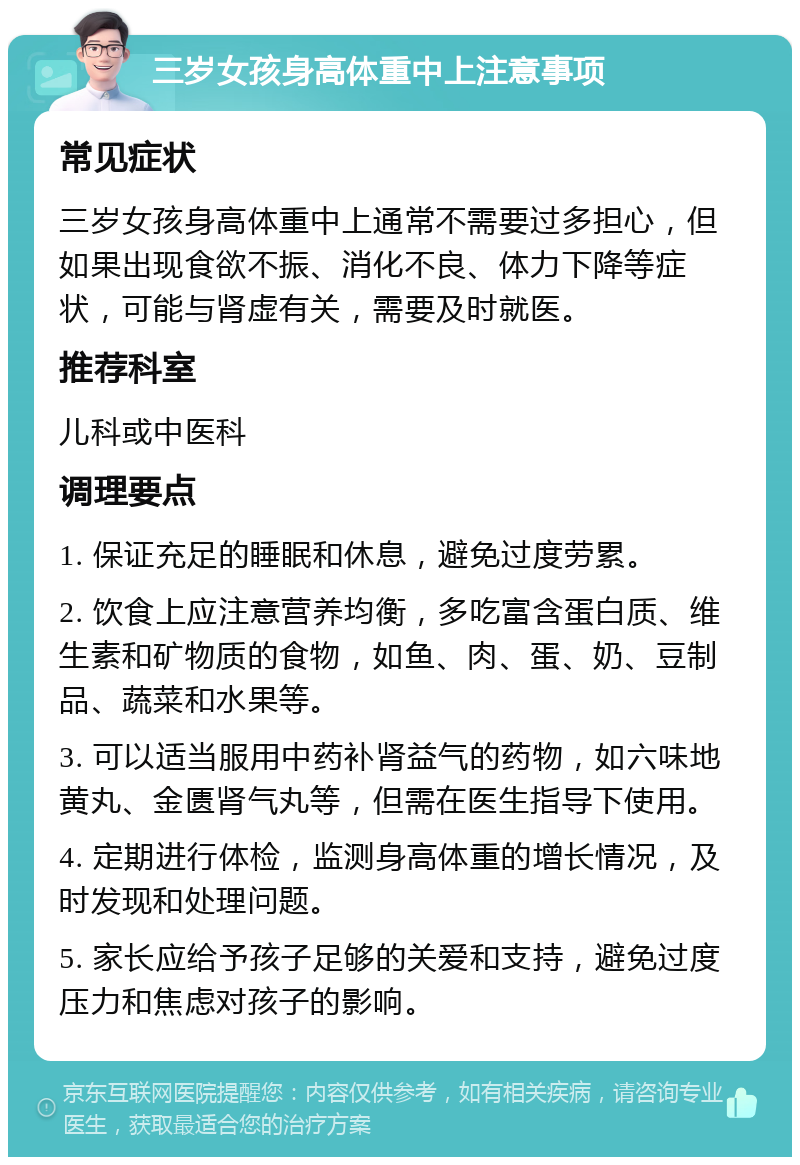 三岁女孩身高体重中上注意事项 常见症状 三岁女孩身高体重中上通常不需要过多担心，但如果出现食欲不振、消化不良、体力下降等症状，可能与肾虚有关，需要及时就医。 推荐科室 儿科或中医科 调理要点 1. 保证充足的睡眠和休息，避免过度劳累。 2. 饮食上应注意营养均衡，多吃富含蛋白质、维生素和矿物质的食物，如鱼、肉、蛋、奶、豆制品、蔬菜和水果等。 3. 可以适当服用中药补肾益气的药物，如六味地黄丸、金匮肾气丸等，但需在医生指导下使用。 4. 定期进行体检，监测身高体重的增长情况，及时发现和处理问题。 5. 家长应给予孩子足够的关爱和支持，避免过度压力和焦虑对孩子的影响。