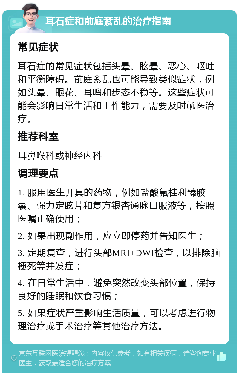 耳石症和前庭紊乱的治疗指南 常见症状 耳石症的常见症状包括头晕、眩晕、恶心、呕吐和平衡障碍。前庭紊乱也可能导致类似症状，例如头晕、眼花、耳鸣和步态不稳等。这些症状可能会影响日常生活和工作能力，需要及时就医治疗。 推荐科室 耳鼻喉科或神经内科 调理要点 1. 服用医生开具的药物，例如盐酸氟桂利臻胶囊、强力定眩片和复方银杏通脉口服液等，按照医嘱正确使用； 2. 如果出现副作用，应立即停药并告知医生； 3. 定期复查，进行头部MRI+DWI检查，以排除脑梗死等并发症； 4. 在日常生活中，避免突然改变头部位置，保持良好的睡眠和饮食习惯； 5. 如果症状严重影响生活质量，可以考虑进行物理治疗或手术治疗等其他治疗方法。