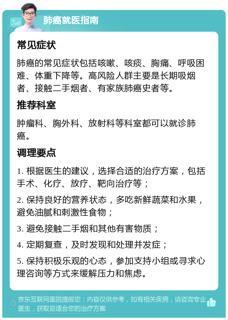 肺癌就医指南 常见症状 肺癌的常见症状包括咳嗽、咳痰、胸痛、呼吸困难、体重下降等。高风险人群主要是长期吸烟者、接触二手烟者、有家族肺癌史者等。 推荐科室 肿瘤科、胸外科、放射科等科室都可以就诊肺癌。 调理要点 1. 根据医生的建议，选择合适的治疗方案，包括手术、化疗、放疗、靶向治疗等； 2. 保持良好的营养状态，多吃新鲜蔬菜和水果，避免油腻和刺激性食物； 3. 避免接触二手烟和其他有害物质； 4. 定期复查，及时发现和处理并发症； 5. 保持积极乐观的心态，参加支持小组或寻求心理咨询等方式来缓解压力和焦虑。