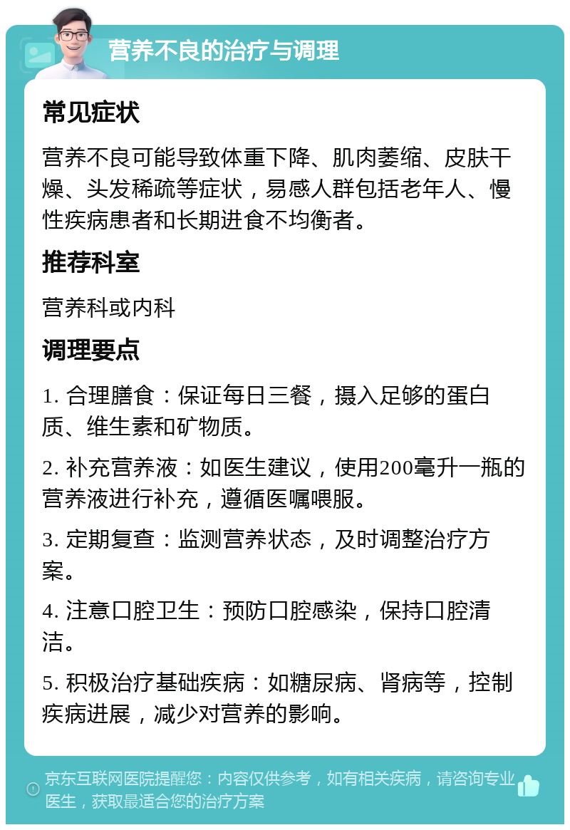 营养不良的治疗与调理 常见症状 营养不良可能导致体重下降、肌肉萎缩、皮肤干燥、头发稀疏等症状，易感人群包括老年人、慢性疾病患者和长期进食不均衡者。 推荐科室 营养科或内科 调理要点 1. 合理膳食：保证每日三餐，摄入足够的蛋白质、维生素和矿物质。 2. 补充营养液：如医生建议，使用200毫升一瓶的营养液进行补充，遵循医嘱喂服。 3. 定期复查：监测营养状态，及时调整治疗方案。 4. 注意口腔卫生：预防口腔感染，保持口腔清洁。 5. 积极治疗基础疾病：如糖尿病、肾病等，控制疾病进展，减少对营养的影响。