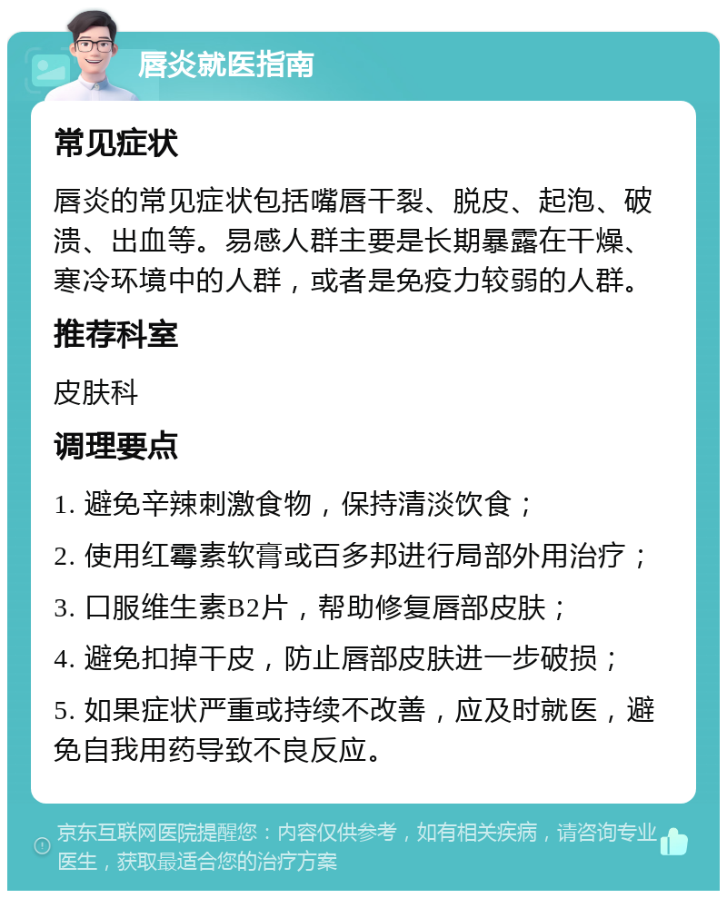 唇炎就医指南 常见症状 唇炎的常见症状包括嘴唇干裂、脱皮、起泡、破溃、出血等。易感人群主要是长期暴露在干燥、寒冷环境中的人群，或者是免疫力较弱的人群。 推荐科室 皮肤科 调理要点 1. 避免辛辣刺激食物，保持清淡饮食； 2. 使用红霉素软膏或百多邦进行局部外用治疗； 3. 口服维生素B2片，帮助修复唇部皮肤； 4. 避免扣掉干皮，防止唇部皮肤进一步破损； 5. 如果症状严重或持续不改善，应及时就医，避免自我用药导致不良反应。