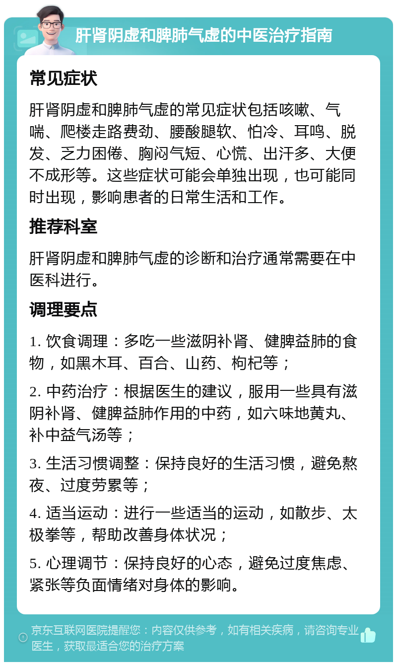 肝肾阴虚和脾肺气虚的中医治疗指南 常见症状 肝肾阴虚和脾肺气虚的常见症状包括咳嗽、气喘、爬楼走路费劲、腰酸腿软、怕冷、耳鸣、脱发、乏力困倦、胸闷气短、心慌、出汗多、大便不成形等。这些症状可能会单独出现，也可能同时出现，影响患者的日常生活和工作。 推荐科室 肝肾阴虚和脾肺气虚的诊断和治疗通常需要在中医科进行。 调理要点 1. 饮食调理：多吃一些滋阴补肾、健脾益肺的食物，如黑木耳、百合、山药、枸杞等； 2. 中药治疗：根据医生的建议，服用一些具有滋阴补肾、健脾益肺作用的中药，如六味地黄丸、补中益气汤等； 3. 生活习惯调整：保持良好的生活习惯，避免熬夜、过度劳累等； 4. 适当运动：进行一些适当的运动，如散步、太极拳等，帮助改善身体状况； 5. 心理调节：保持良好的心态，避免过度焦虑、紧张等负面情绪对身体的影响。