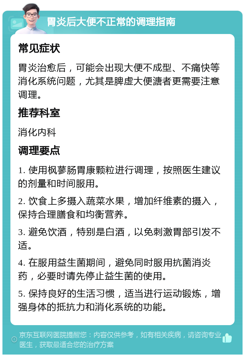 胃炎后大便不正常的调理指南 常见症状 胃炎治愈后，可能会出现大便不成型、不痛快等消化系统问题，尤其是脾虚大便溏者更需要注意调理。 推荐科室 消化内科 调理要点 1. 使用枫蓼肠胃康颗粒进行调理，按照医生建议的剂量和时间服用。 2. 饮食上多摄入蔬菜水果，增加纤维素的摄入，保持合理膳食和均衡营养。 3. 避免饮酒，特别是白酒，以免刺激胃部引发不适。 4. 在服用益生菌期间，避免同时服用抗菌消炎药，必要时请先停止益生菌的使用。 5. 保持良好的生活习惯，适当进行运动锻炼，增强身体的抵抗力和消化系统的功能。