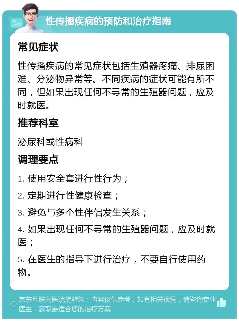 性传播疾病的预防和治疗指南 常见症状 性传播疾病的常见症状包括生殖器疼痛、排尿困难、分泌物异常等。不同疾病的症状可能有所不同，但如果出现任何不寻常的生殖器问题，应及时就医。 推荐科室 泌尿科或性病科 调理要点 1. 使用安全套进行性行为； 2. 定期进行性健康检查； 3. 避免与多个性伴侣发生关系； 4. 如果出现任何不寻常的生殖器问题，应及时就医； 5. 在医生的指导下进行治疗，不要自行使用药物。