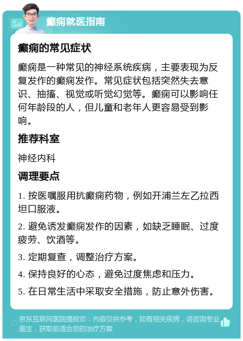 癫痫就医指南 癫痫的常见症状 癫痫是一种常见的神经系统疾病，主要表现为反复发作的癫痫发作。常见症状包括突然失去意识、抽搐、视觉或听觉幻觉等。癫痫可以影响任何年龄段的人，但儿童和老年人更容易受到影响。 推荐科室 神经内科 调理要点 1. 按医嘱服用抗癫痫药物，例如开浦兰左乙拉西坦口服液。 2. 避免诱发癫痫发作的因素，如缺乏睡眠、过度疲劳、饮酒等。 3. 定期复查，调整治疗方案。 4. 保持良好的心态，避免过度焦虑和压力。 5. 在日常生活中采取安全措施，防止意外伤害。