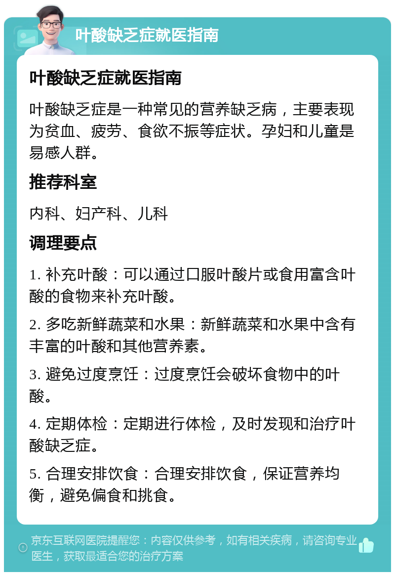 叶酸缺乏症就医指南 叶酸缺乏症就医指南 叶酸缺乏症是一种常见的营养缺乏病，主要表现为贫血、疲劳、食欲不振等症状。孕妇和儿童是易感人群。 推荐科室 内科、妇产科、儿科 调理要点 1. 补充叶酸：可以通过口服叶酸片或食用富含叶酸的食物来补充叶酸。 2. 多吃新鲜蔬菜和水果：新鲜蔬菜和水果中含有丰富的叶酸和其他营养素。 3. 避免过度烹饪：过度烹饪会破坏食物中的叶酸。 4. 定期体检：定期进行体检，及时发现和治疗叶酸缺乏症。 5. 合理安排饮食：合理安排饮食，保证营养均衡，避免偏食和挑食。