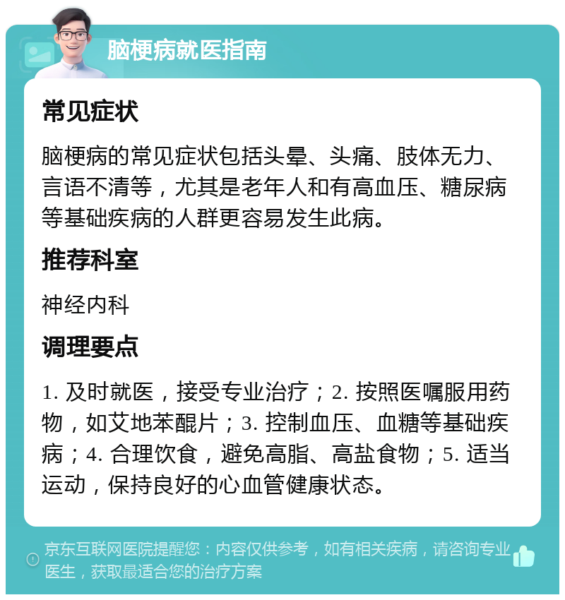 脑梗病就医指南 常见症状 脑梗病的常见症状包括头晕、头痛、肢体无力、言语不清等，尤其是老年人和有高血压、糖尿病等基础疾病的人群更容易发生此病。 推荐科室 神经内科 调理要点 1. 及时就医，接受专业治疗；2. 按照医嘱服用药物，如艾地苯醌片；3. 控制血压、血糖等基础疾病；4. 合理饮食，避免高脂、高盐食物；5. 适当运动，保持良好的心血管健康状态。