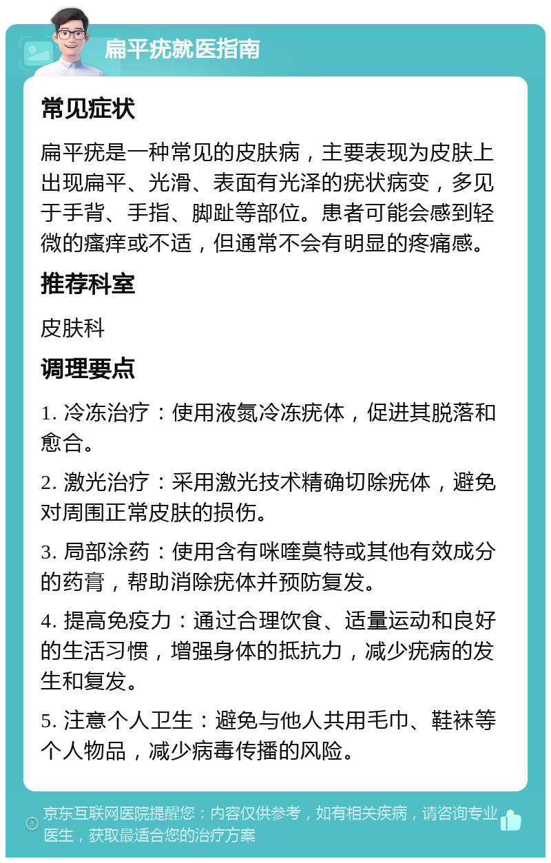 扁平疣就医指南 常见症状 扁平疣是一种常见的皮肤病，主要表现为皮肤上出现扁平、光滑、表面有光泽的疣状病变，多见于手背、手指、脚趾等部位。患者可能会感到轻微的瘙痒或不适，但通常不会有明显的疼痛感。 推荐科室 皮肤科 调理要点 1. 冷冻治疗：使用液氮冷冻疣体，促进其脱落和愈合。 2. 激光治疗：采用激光技术精确切除疣体，避免对周围正常皮肤的损伤。 3. 局部涂药：使用含有咪喹莫特或其他有效成分的药膏，帮助消除疣体并预防复发。 4. 提高免疫力：通过合理饮食、适量运动和良好的生活习惯，增强身体的抵抗力，减少疣病的发生和复发。 5. 注意个人卫生：避免与他人共用毛巾、鞋袜等个人物品，减少病毒传播的风险。