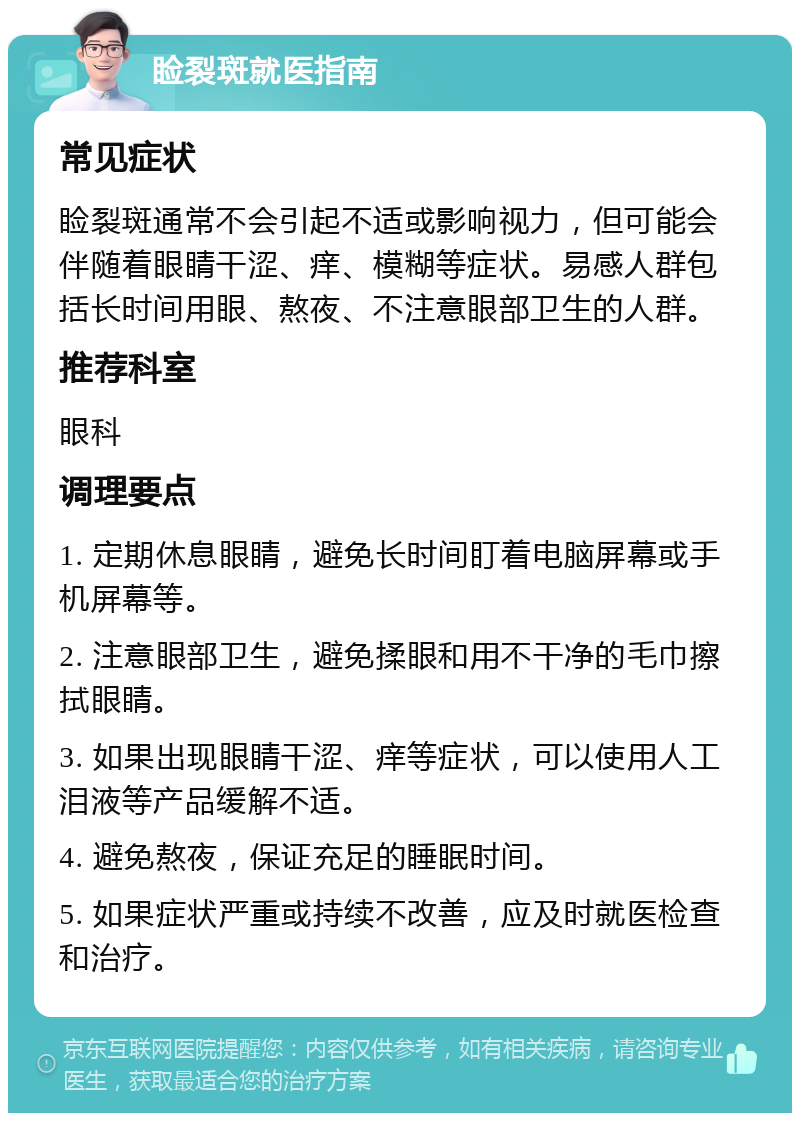 睑裂斑就医指南 常见症状 睑裂斑通常不会引起不适或影响视力，但可能会伴随着眼睛干涩、痒、模糊等症状。易感人群包括长时间用眼、熬夜、不注意眼部卫生的人群。 推荐科室 眼科 调理要点 1. 定期休息眼睛，避免长时间盯着电脑屏幕或手机屏幕等。 2. 注意眼部卫生，避免揉眼和用不干净的毛巾擦拭眼睛。 3. 如果出现眼睛干涩、痒等症状，可以使用人工泪液等产品缓解不适。 4. 避免熬夜，保证充足的睡眠时间。 5. 如果症状严重或持续不改善，应及时就医检查和治疗。