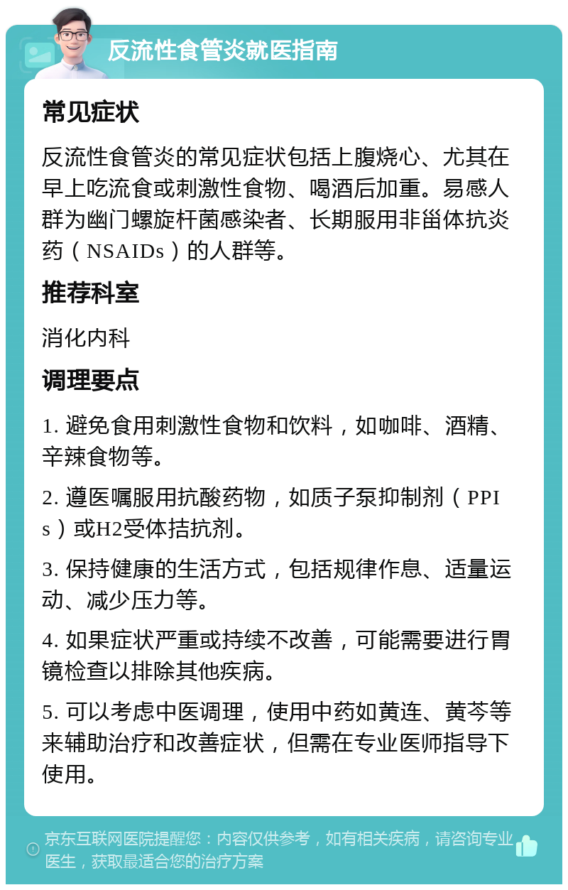 反流性食管炎就医指南 常见症状 反流性食管炎的常见症状包括上腹烧心、尤其在早上吃流食或刺激性食物、喝酒后加重。易感人群为幽门螺旋杆菌感染者、长期服用非甾体抗炎药（NSAIDs）的人群等。 推荐科室 消化内科 调理要点 1. 避免食用刺激性食物和饮料，如咖啡、酒精、辛辣食物等。 2. 遵医嘱服用抗酸药物，如质子泵抑制剂（PPIs）或H2受体拮抗剂。 3. 保持健康的生活方式，包括规律作息、适量运动、减少压力等。 4. 如果症状严重或持续不改善，可能需要进行胃镜检查以排除其他疾病。 5. 可以考虑中医调理，使用中药如黄连、黄芩等来辅助治疗和改善症状，但需在专业医师指导下使用。