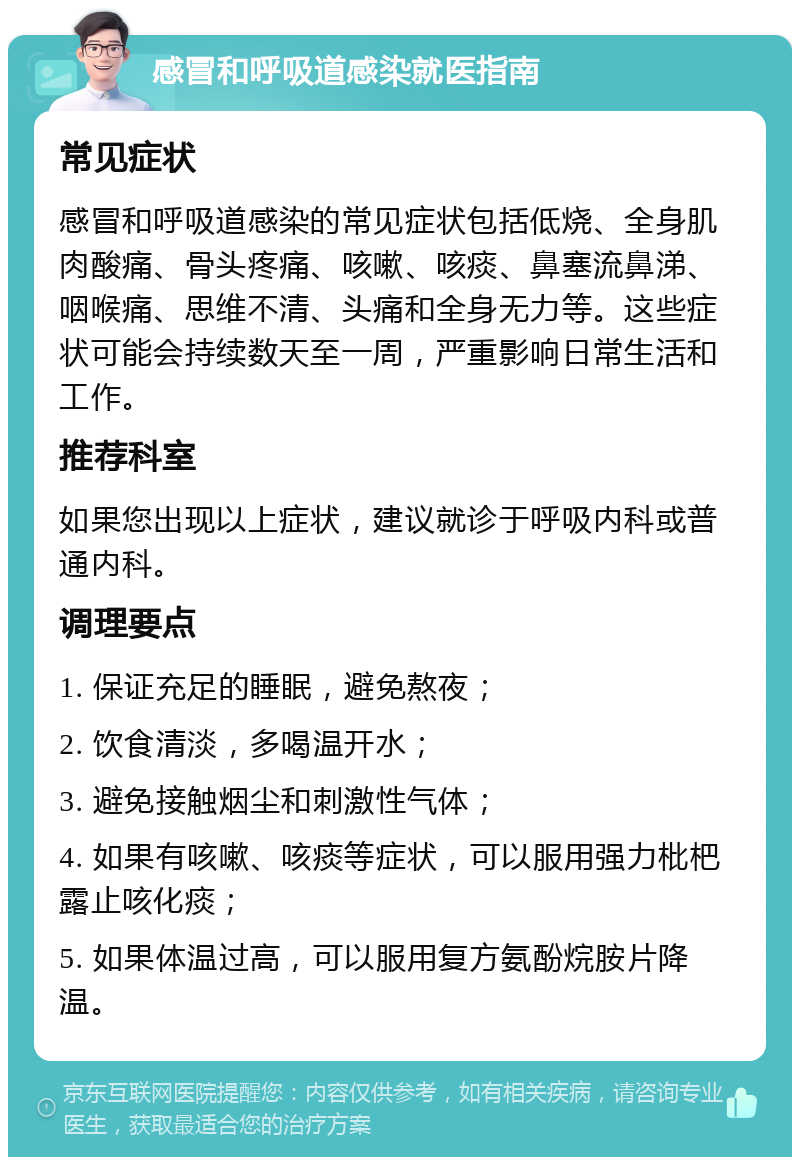 感冒和呼吸道感染就医指南 常见症状 感冒和呼吸道感染的常见症状包括低烧、全身肌肉酸痛、骨头疼痛、咳嗽、咳痰、鼻塞流鼻涕、咽喉痛、思维不清、头痛和全身无力等。这些症状可能会持续数天至一周，严重影响日常生活和工作。 推荐科室 如果您出现以上症状，建议就诊于呼吸内科或普通内科。 调理要点 1. 保证充足的睡眠，避免熬夜； 2. 饮食清淡，多喝温开水； 3. 避免接触烟尘和刺激性气体； 4. 如果有咳嗽、咳痰等症状，可以服用强力枇杷露止咳化痰； 5. 如果体温过高，可以服用复方氨酚烷胺片降温。