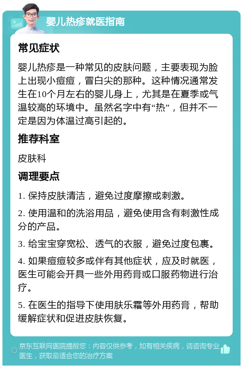 婴儿热疹就医指南 常见症状 婴儿热疹是一种常见的皮肤问题，主要表现为脸上出现小痘痘，冒白尖的那种。这种情况通常发生在10个月左右的婴儿身上，尤其是在夏季或气温较高的环境中。虽然名字中有“热”，但并不一定是因为体温过高引起的。 推荐科室 皮肤科 调理要点 1. 保持皮肤清洁，避免过度摩擦或刺激。 2. 使用温和的洗浴用品，避免使用含有刺激性成分的产品。 3. 给宝宝穿宽松、透气的衣服，避免过度包裹。 4. 如果痘痘较多或伴有其他症状，应及时就医，医生可能会开具一些外用药膏或口服药物进行治疗。 5. 在医生的指导下使用肤乐霜等外用药膏，帮助缓解症状和促进皮肤恢复。