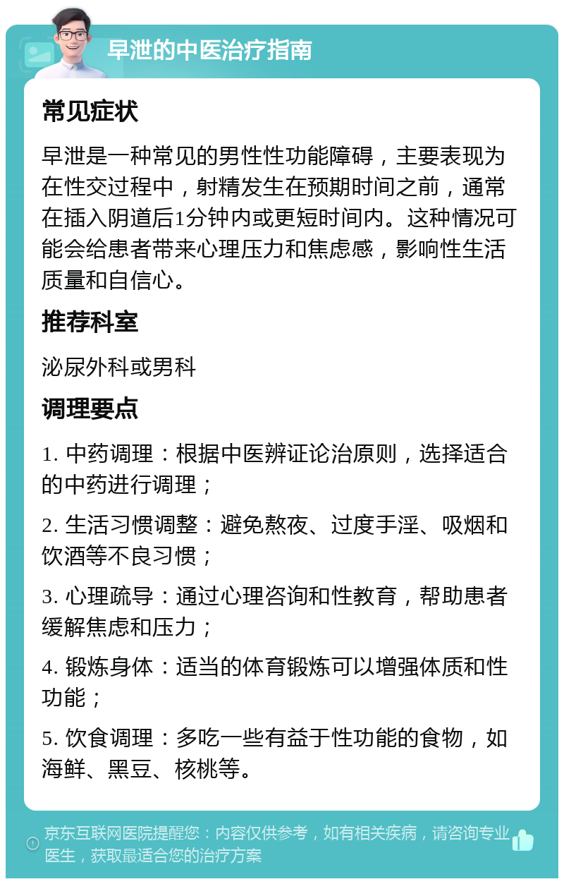 早泄的中医治疗指南 常见症状 早泄是一种常见的男性性功能障碍，主要表现为在性交过程中，射精发生在预期时间之前，通常在插入阴道后1分钟内或更短时间内。这种情况可能会给患者带来心理压力和焦虑感，影响性生活质量和自信心。 推荐科室 泌尿外科或男科 调理要点 1. 中药调理：根据中医辨证论治原则，选择适合的中药进行调理； 2. 生活习惯调整：避免熬夜、过度手淫、吸烟和饮酒等不良习惯； 3. 心理疏导：通过心理咨询和性教育，帮助患者缓解焦虑和压力； 4. 锻炼身体：适当的体育锻炼可以增强体质和性功能； 5. 饮食调理：多吃一些有益于性功能的食物，如海鲜、黑豆、核桃等。