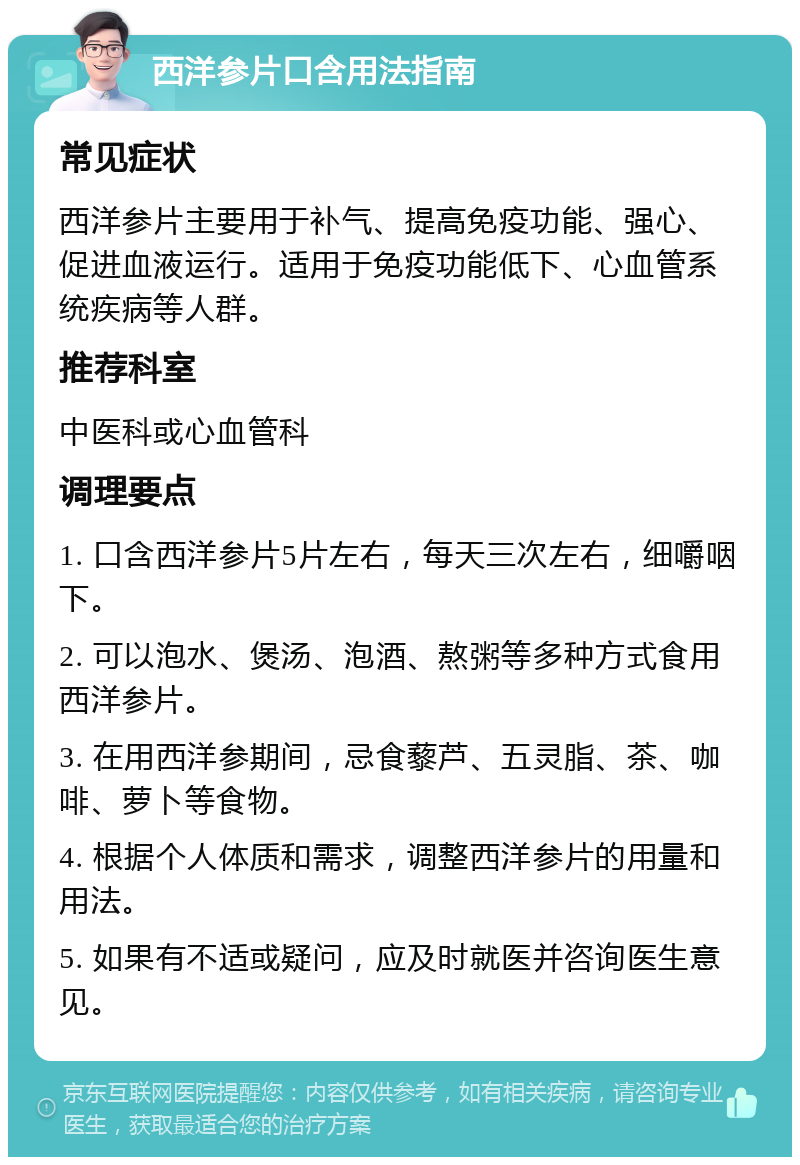 西洋参片口含用法指南 常见症状 西洋参片主要用于补气、提高免疫功能、强心、促进血液运行。适用于免疫功能低下、心血管系统疾病等人群。 推荐科室 中医科或心血管科 调理要点 1. 口含西洋参片5片左右，每天三次左右，细嚼咽下。 2. 可以泡水、煲汤、泡酒、熬粥等多种方式食用西洋参片。 3. 在用西洋参期间，忌食藜芦、五灵脂、茶、咖啡、萝卜等食物。 4. 根据个人体质和需求，调整西洋参片的用量和用法。 5. 如果有不适或疑问，应及时就医并咨询医生意见。