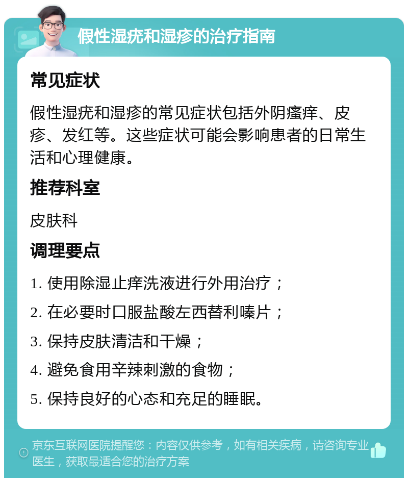 假性湿疣和湿疹的治疗指南 常见症状 假性湿疣和湿疹的常见症状包括外阴瘙痒、皮疹、发红等。这些症状可能会影响患者的日常生活和心理健康。 推荐科室 皮肤科 调理要点 1. 使用除湿止痒洗液进行外用治疗； 2. 在必要时口服盐酸左西替利嗪片； 3. 保持皮肤清洁和干燥； 4. 避免食用辛辣刺激的食物； 5. 保持良好的心态和充足的睡眠。