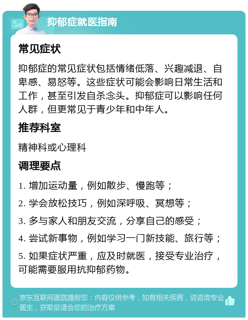 抑郁症就医指南 常见症状 抑郁症的常见症状包括情绪低落、兴趣减退、自卑感、易怒等。这些症状可能会影响日常生活和工作，甚至引发自杀念头。抑郁症可以影响任何人群，但更常见于青少年和中年人。 推荐科室 精神科或心理科 调理要点 1. 增加运动量，例如散步、慢跑等； 2. 学会放松技巧，例如深呼吸、冥想等； 3. 多与家人和朋友交流，分享自己的感受； 4. 尝试新事物，例如学习一门新技能、旅行等； 5. 如果症状严重，应及时就医，接受专业治疗，可能需要服用抗抑郁药物。