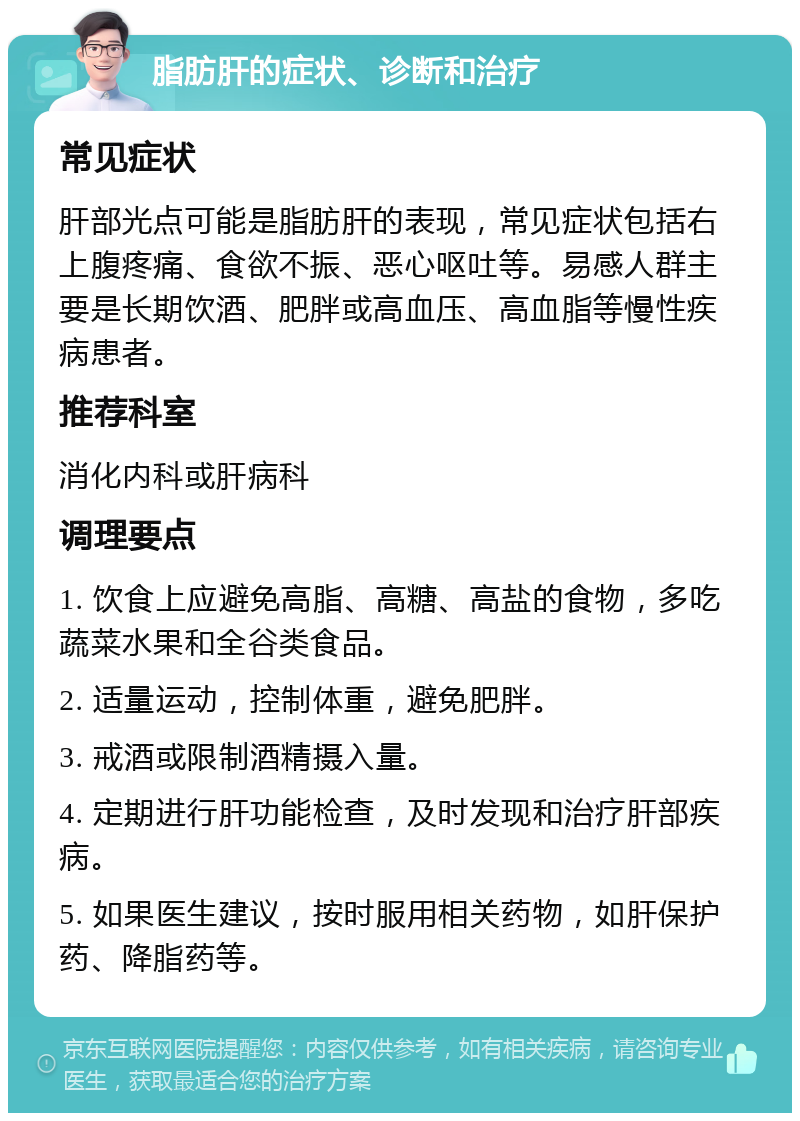 脂肪肝的症状、诊断和治疗 常见症状 肝部光点可能是脂肪肝的表现，常见症状包括右上腹疼痛、食欲不振、恶心呕吐等。易感人群主要是长期饮酒、肥胖或高血压、高血脂等慢性疾病患者。 推荐科室 消化内科或肝病科 调理要点 1. 饮食上应避免高脂、高糖、高盐的食物，多吃蔬菜水果和全谷类食品。 2. 适量运动，控制体重，避免肥胖。 3. 戒酒或限制酒精摄入量。 4. 定期进行肝功能检查，及时发现和治疗肝部疾病。 5. 如果医生建议，按时服用相关药物，如肝保护药、降脂药等。