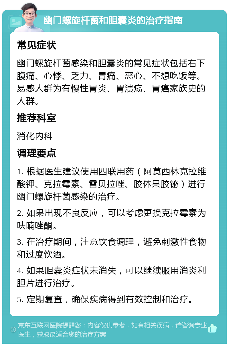 幽门螺旋杆菌和胆囊炎的治疗指南 常见症状 幽门螺旋杆菌感染和胆囊炎的常见症状包括右下腹痛、心悸、乏力、胃痛、恶心、不想吃饭等。易感人群为有慢性胃炎、胃溃疡、胃癌家族史的人群。 推荐科室 消化内科 调理要点 1. 根据医生建议使用四联用药（阿莫西林克拉维酸钾、克拉霉素、雷贝拉唑、胶体果胶铋）进行幽门螺旋杆菌感染的治疗。 2. 如果出现不良反应，可以考虑更换克拉霉素为呋喃唑酮。 3. 在治疗期间，注意饮食调理，避免刺激性食物和过度饮酒。 4. 如果胆囊炎症状未消失，可以继续服用消炎利胆片进行治疗。 5. 定期复查，确保疾病得到有效控制和治疗。