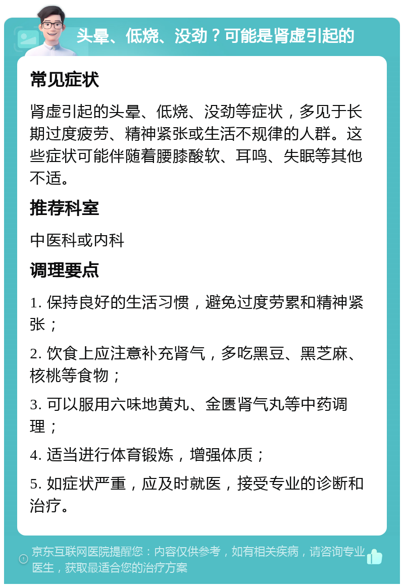 头晕、低烧、没劲？可能是肾虚引起的 常见症状 肾虚引起的头晕、低烧、没劲等症状，多见于长期过度疲劳、精神紧张或生活不规律的人群。这些症状可能伴随着腰膝酸软、耳鸣、失眠等其他不适。 推荐科室 中医科或内科 调理要点 1. 保持良好的生活习惯，避免过度劳累和精神紧张； 2. 饮食上应注意补充肾气，多吃黑豆、黑芝麻、核桃等食物； 3. 可以服用六味地黄丸、金匮肾气丸等中药调理； 4. 适当进行体育锻炼，增强体质； 5. 如症状严重，应及时就医，接受专业的诊断和治疗。