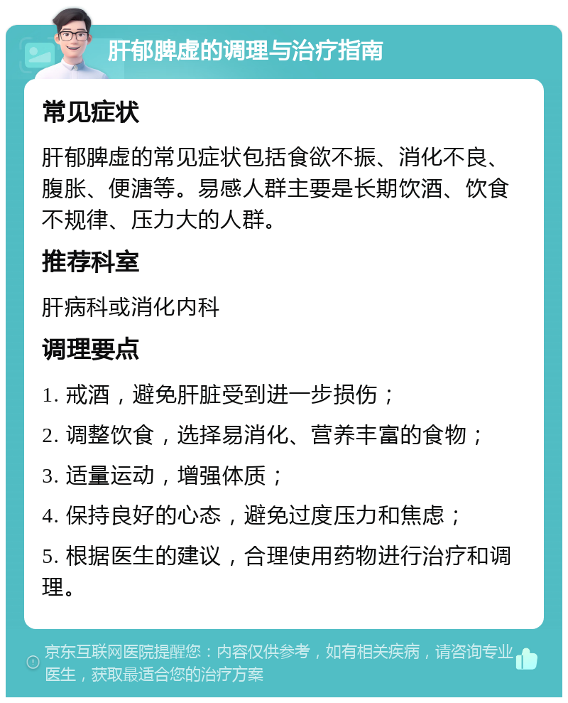 肝郁脾虚的调理与治疗指南 常见症状 肝郁脾虚的常见症状包括食欲不振、消化不良、腹胀、便溏等。易感人群主要是长期饮酒、饮食不规律、压力大的人群。 推荐科室 肝病科或消化内科 调理要点 1. 戒酒，避免肝脏受到进一步损伤； 2. 调整饮食，选择易消化、营养丰富的食物； 3. 适量运动，增强体质； 4. 保持良好的心态，避免过度压力和焦虑； 5. 根据医生的建议，合理使用药物进行治疗和调理。