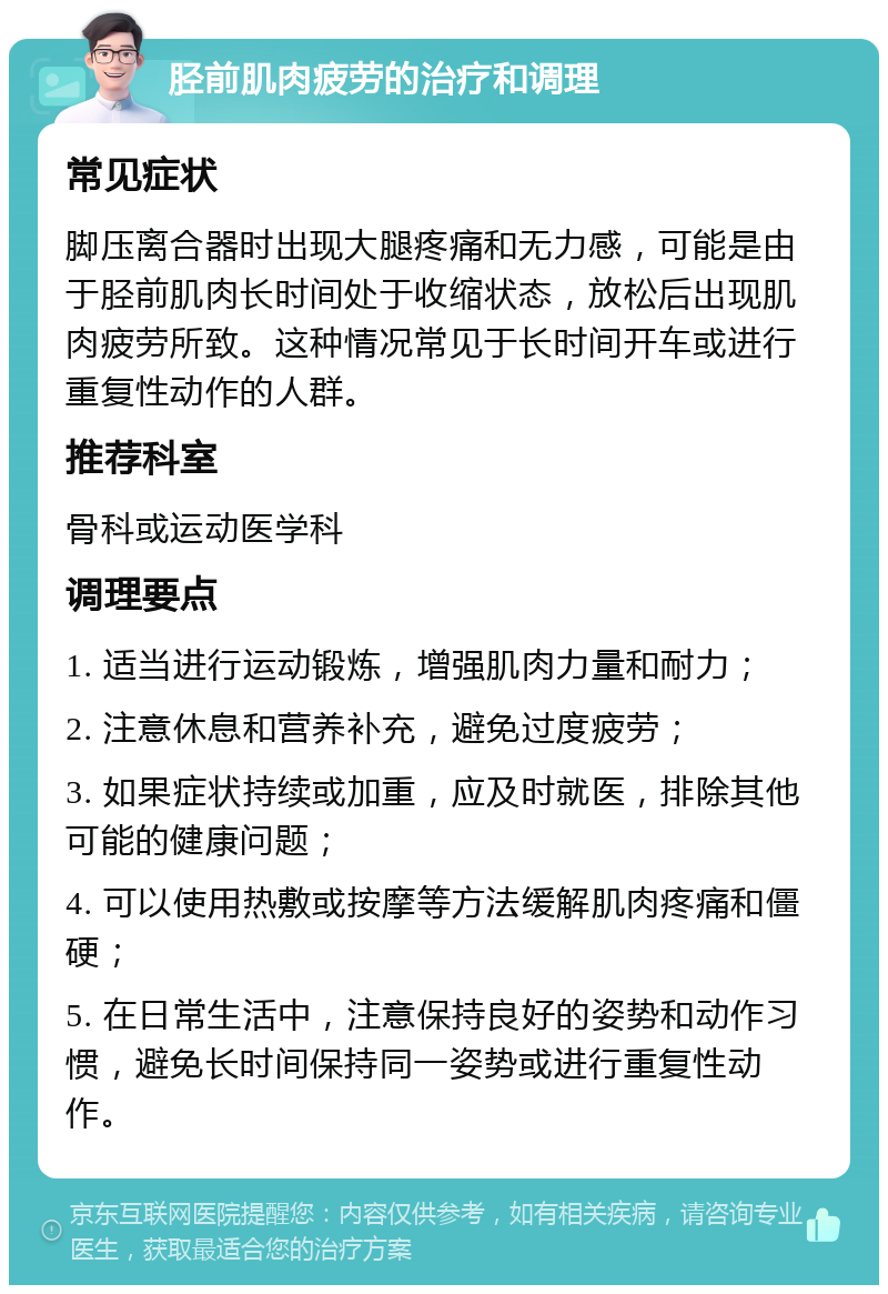 胫前肌肉疲劳的治疗和调理 常见症状 脚压离合器时出现大腿疼痛和无力感，可能是由于胫前肌肉长时间处于收缩状态，放松后出现肌肉疲劳所致。这种情况常见于长时间开车或进行重复性动作的人群。 推荐科室 骨科或运动医学科 调理要点 1. 适当进行运动锻炼，增强肌肉力量和耐力； 2. 注意休息和营养补充，避免过度疲劳； 3. 如果症状持续或加重，应及时就医，排除其他可能的健康问题； 4. 可以使用热敷或按摩等方法缓解肌肉疼痛和僵硬； 5. 在日常生活中，注意保持良好的姿势和动作习惯，避免长时间保持同一姿势或进行重复性动作。